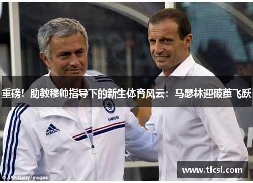 重磅！助教穆帅指导下的新生体育风云：马瑟林迎破茧飞跃